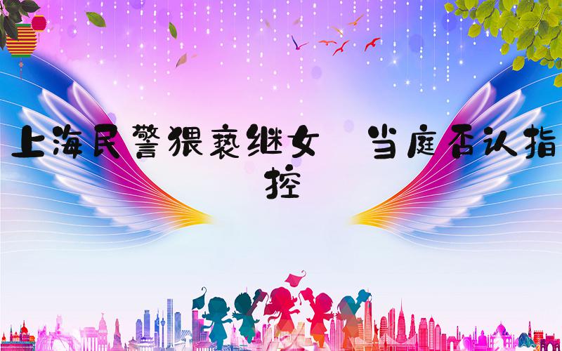 上海民警猥亵继女 当庭否认指控